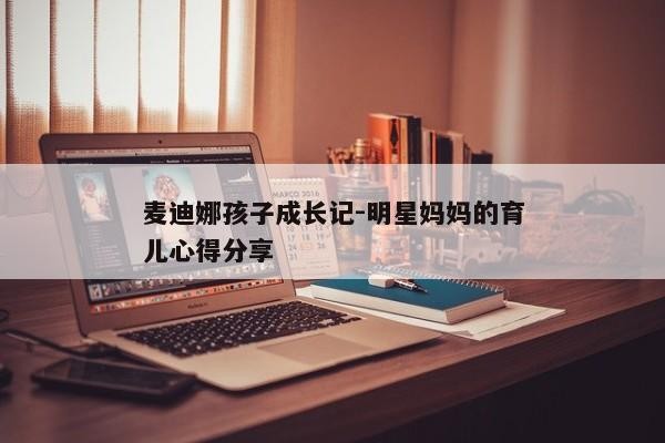 麦迪娜孩子成长记-明星妈妈的育儿心得分享