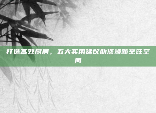 打造高效厨房,五大实用建议助您焕新烹饪空间