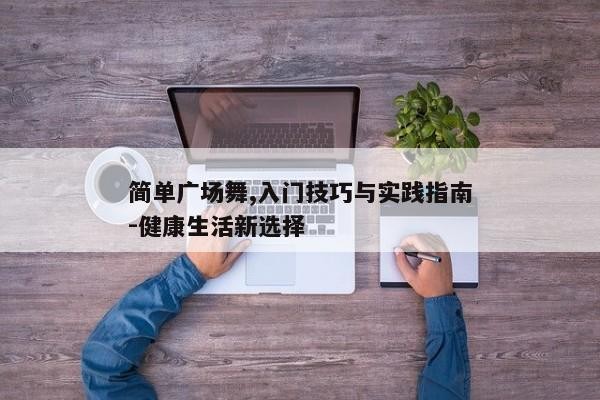 简单广场舞,入门技巧与实践指南-健康生活新选择