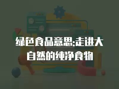 绿色食品意思:走进大自然的纯净食物