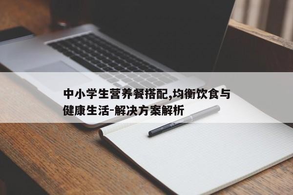 中小学生营养餐搭配,均衡饮食与健康生活-解决方案解析