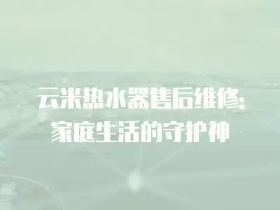 云米热水器售后维修: 家庭生活的守护神