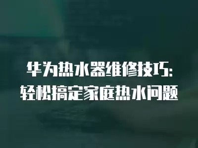 华为热水器维修技巧：轻松搞定家庭热水问题