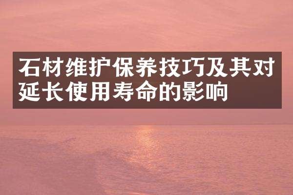 石材维护保养技巧及其对延长使用寿命的影响
