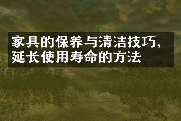 家具的保养与清洁技巧，延长使用寿命的方法
