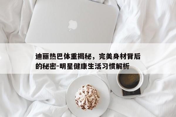 迪丽热巴体重揭秘，完美身材背后的秘密-明星健康生活习惯解析
