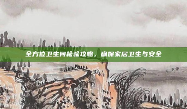 全方位卫生间检验攻略,确保家居卫生与安全