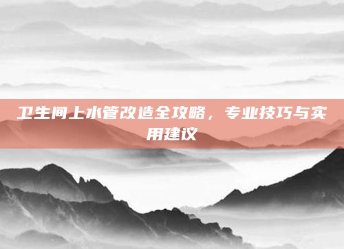 卫生间上水管改造全攻略，专业技巧与实用建议
