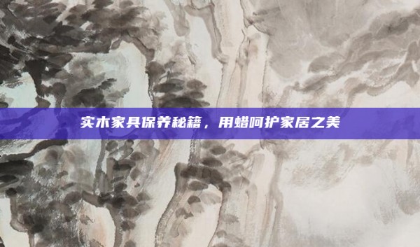 实木家具保养秘籍,用蜡呵护家居之美