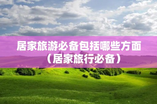 居家旅游必备包括哪些方面（居家旅行必备）