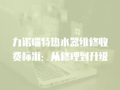 力诺瑞特热水器维修收费标准：从修理到升级