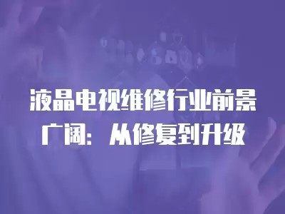 液晶电视维修行业前景广阔：从修复到升级