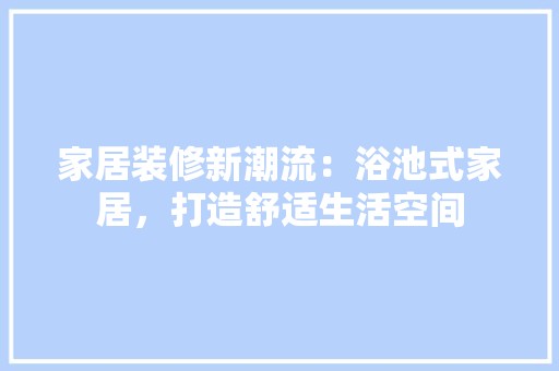家居装修新潮流：浴池式家居，打造舒适生活空间 风格选择