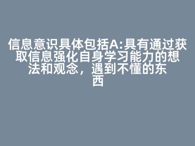 信息意识具体包括（          ）  A:具有通过获取信息强化自身学习能力的想法和观念，遇到不懂的东西能积极主动的通过获取信息找寻答案。 B:充分认识到信息在学习工作和生活中的重要作用，遇到问题时首先应该想到通过信息的获取和利用来解决所遇到的问题。 C:对信息具有敏锐的感知力和洞察力，能高效快速识别有价值的信息，善于从所获取的信息中找