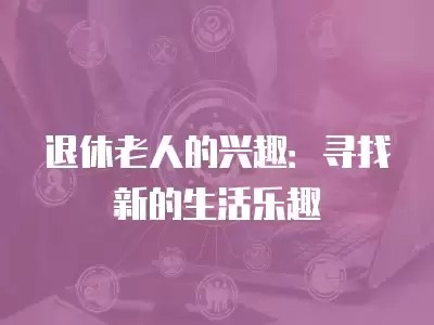 退休老人的兴趣：寻找新的生活乐趣