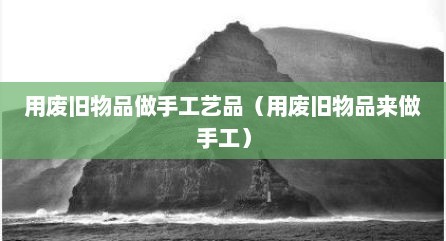 用废旧物品做手工艺品（用废旧物品来做手工）