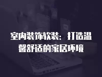 室内装饰软装：打造温馨舒适的家居环境