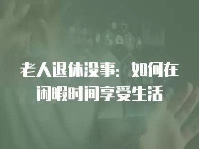 老人退休没事：如何在闲暇时间享受生活