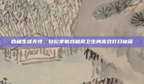 合租生活无忧,轻松掌握合租房卫生间高效打扫秘籍
