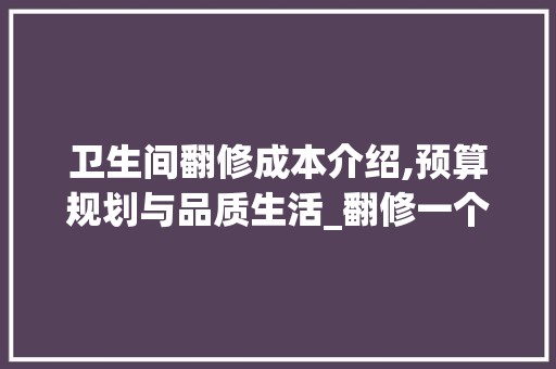 卫生间翻修成本介绍,预算规划与品质生活_翻修一个卫生间需要多少钱 玻璃