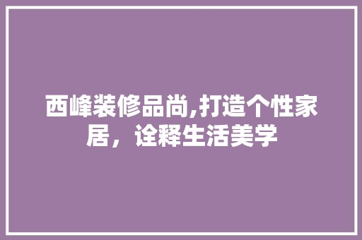 西峰装修品尚,打造个性家居，诠释生活美学 风格选择