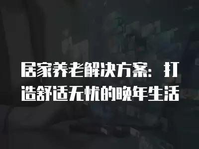 居家养老解决方案：打造舒适无忧的晚年生活