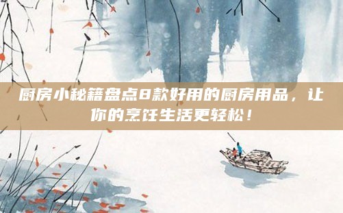 厨房小秘籍盘点8款好用的厨房用品,让你的烹饪生活更轻松!
