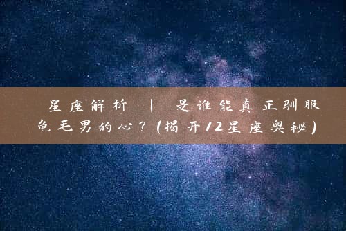  星座解析 | 是谁能真正驯服龟毛男的心？（揭开12星座奥秘）