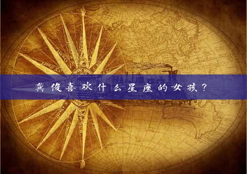  龚俊喜欢什么星座的女孩？ 