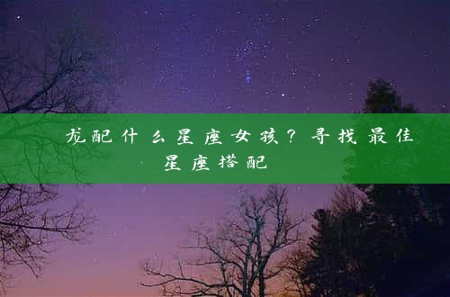  龙配什么星座女孩？寻找最佳星座搭配 