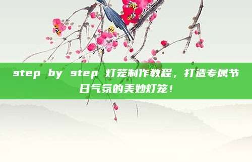 step by step 灯笼制作教程，打造专属节日气氛的美妙灯笼！