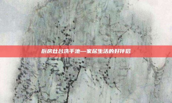厨房灶台洗手池—家居生活的好伴侣
