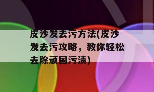 皮沙发去污方法(皮沙发去污攻略，教你轻松去除顽固污渍)