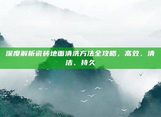 深度解析瓷砖地面清洗方法全攻略,高效、清洁、持久