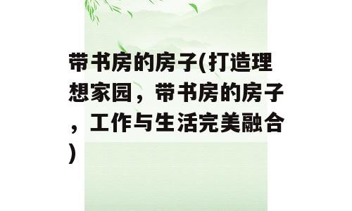 带书房的房子(打造理想家园，带书房的房子，工作与生活完美融合)