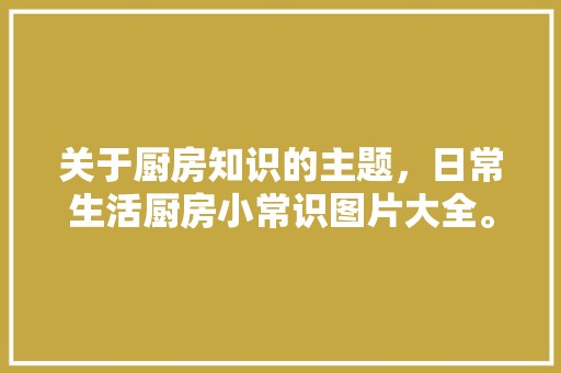 关于厨房知识的主题，日常生活厨房小常识图片大全。 风俗习惯