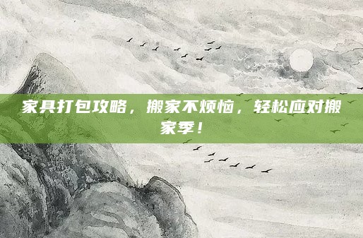家具打包攻略,搬家不烦恼,轻松应对搬家季!