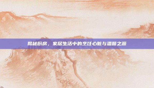 揭秘厨房,家居生活中的烹饪心脏与温馨之源