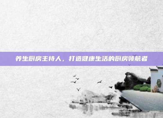 养生厨房主持人,打造健康生活的厨房领航者