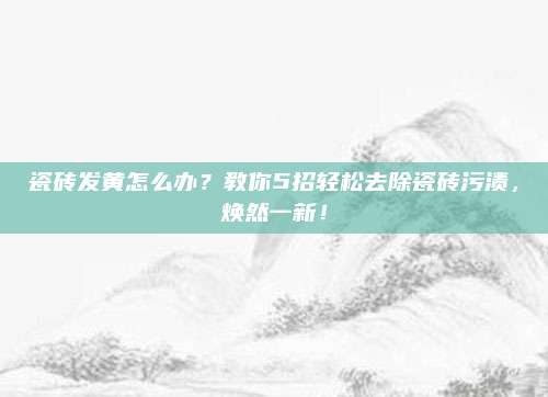 瓷砖发黄怎么办?教你5招轻松去除瓷砖污渍,焕然一新!