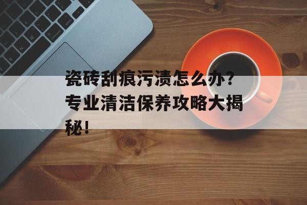 瓷砖刮痕污渍怎么办？专业清洁保养攻略大揭秘！