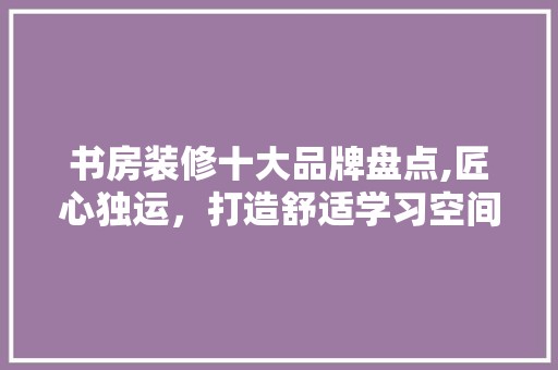 书房装修十大品牌盘点,匠心独运，打造舒适学习空间 复古