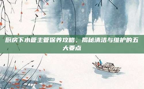 厨房下水管主管保养攻略,揭秘清洁与维护的五大要点