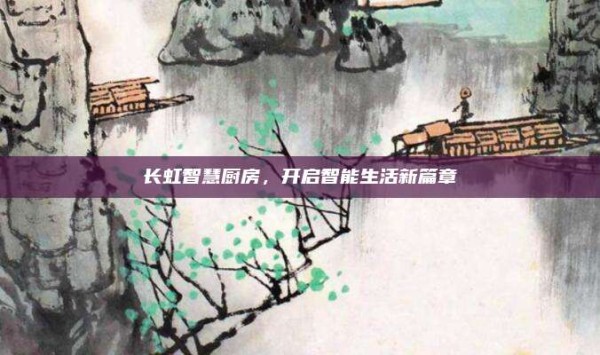 长虹智慧厨房,开启智能生活新篇章