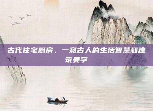 古代住宅厨房,一窥古人的生活智慧和建筑美学