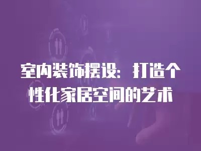 室内装饰摆设：打造个性化家居空间的艺术