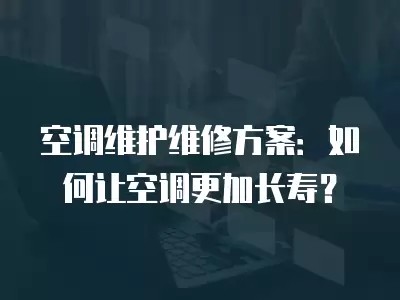空调维护维修方案：如何让空调更加长寿？