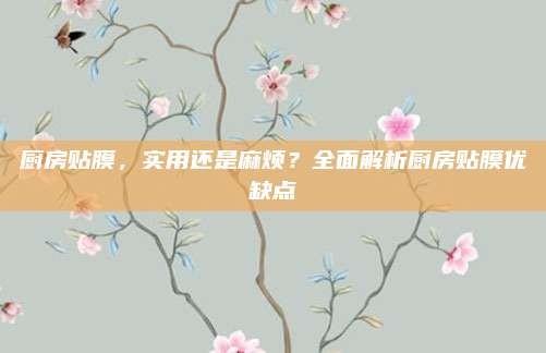 厨房贴膜,实用还是麻烦?全面解析厨房贴膜优缺点