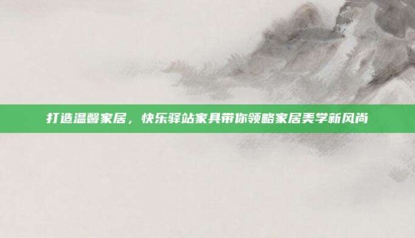 打造温馨家居,快乐驿站家具带你领略家居美学新风尚