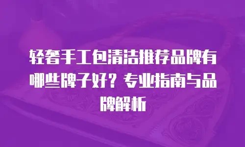 轻奢手工包清洁推荐品牌有哪些牌子好？专业指南与品牌解析